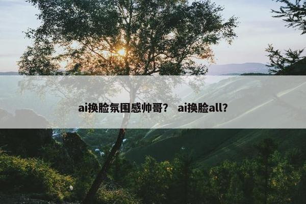 ai换脸氛围感帅哥？ ai换脸all？