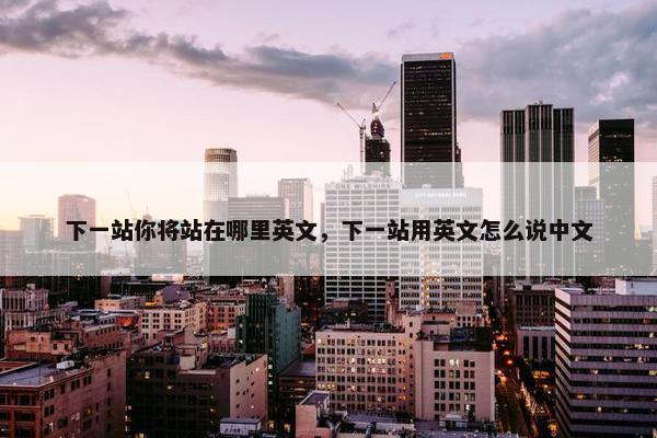 下一站你将站在哪里英文,下一站用英文怎么说中文