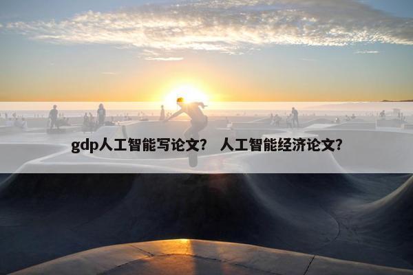 gdp人工智能写论文？ 人工智能经济论文？