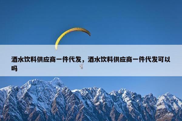 酒水饮料供应商一件代发，酒水饮料供应商一件代发可以吗