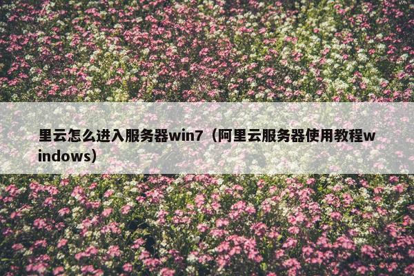 里云怎么进入服务器win7(阿里云服务器使用教程windows) 里云怎么进入服务器win7(阿里云服务器使用教程windows)