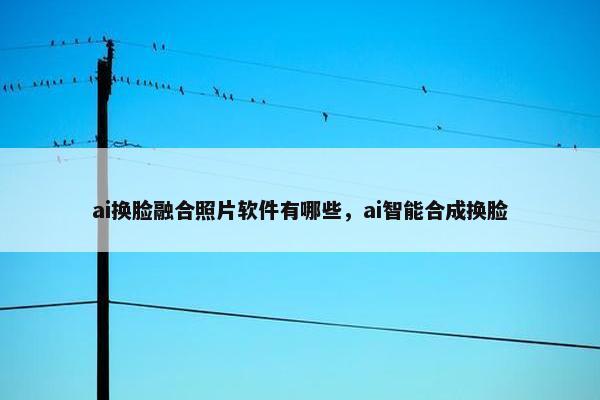 ai换脸融合照片软件有哪些，ai智能合成换脸