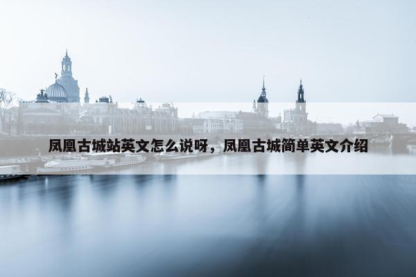 凤凰古城站英文怎么说呀，凤凰古城简单英文介绍