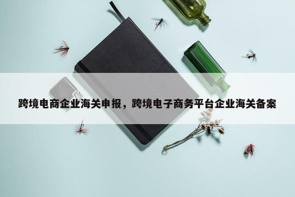 跨境电商企业海关申报,跨境电子商务平台企业海关备案