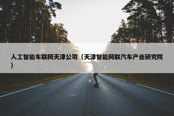 人工智能车联网天津公司(天津智能网联汽车产业研究院)