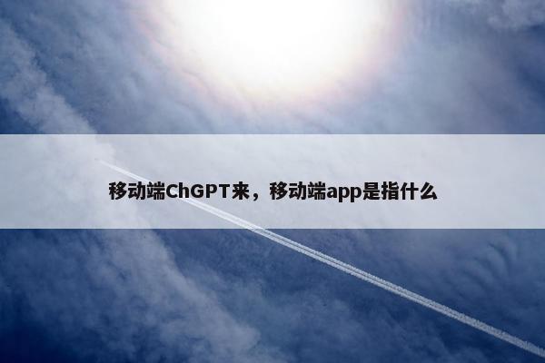 移动端ChGPT来,移动端app是指什么